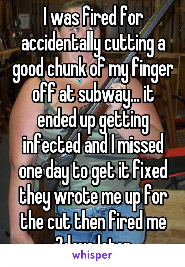 I was fired for accidentally cutting a good chunk of my finger off at subway... it ended up getting infected and I missed one day to get it fixed they wrote me up for the cut then fired me 2days later