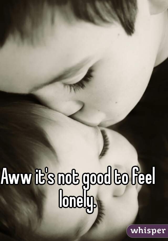 Aww it's not good to feel lonely. 