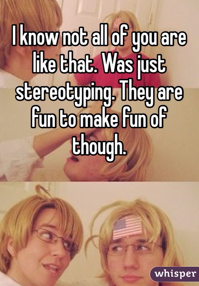 I know not all of you are like that. Was just stereotyping. They are fun to make fun of though. 