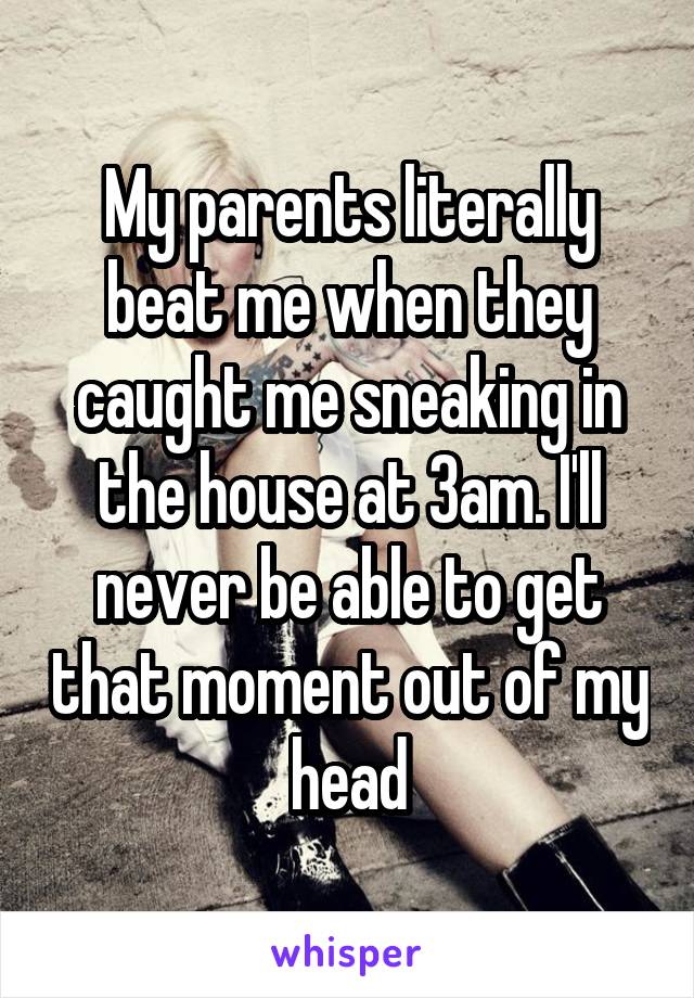 My parents literally beat me when they caught me sneaking in the house at 3am. I'll never be able to get that moment out of my head