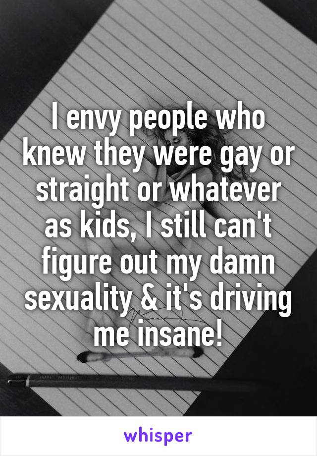I envy people who knew they were gay or straight or whatever as kids, I still can't figure out my damn sexuality & it's driving me insane!