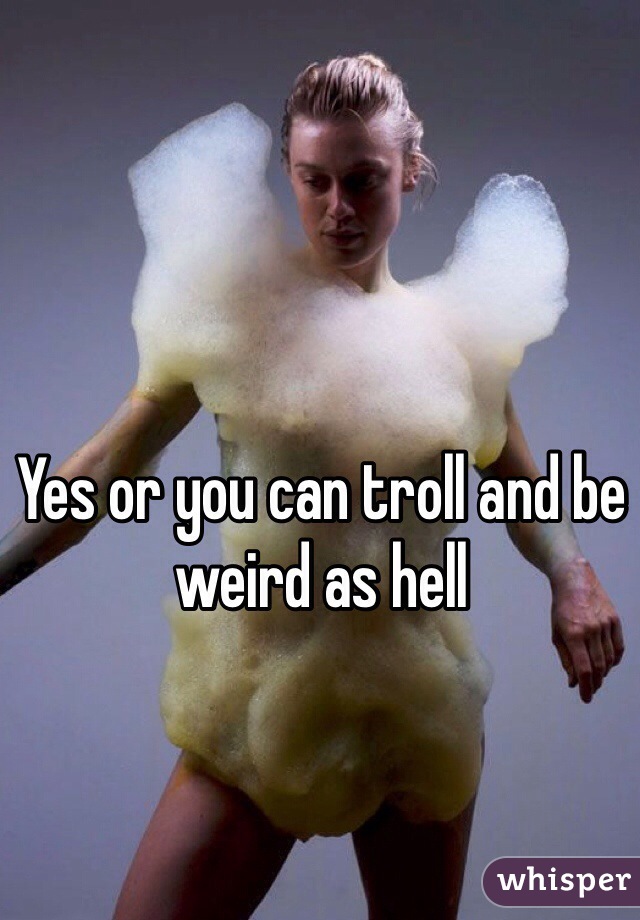 Yes or you can troll and be weird as hell