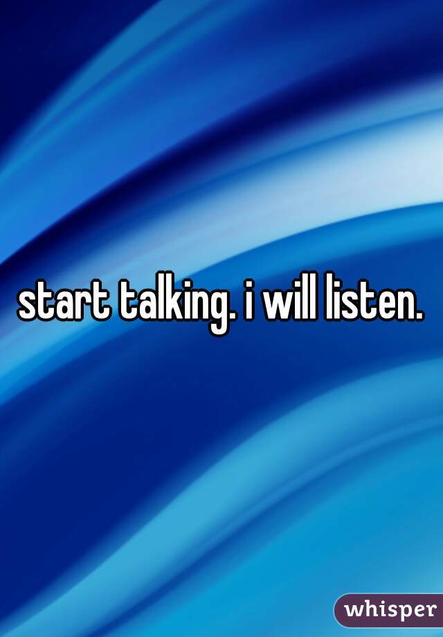 start talking. i will listen.