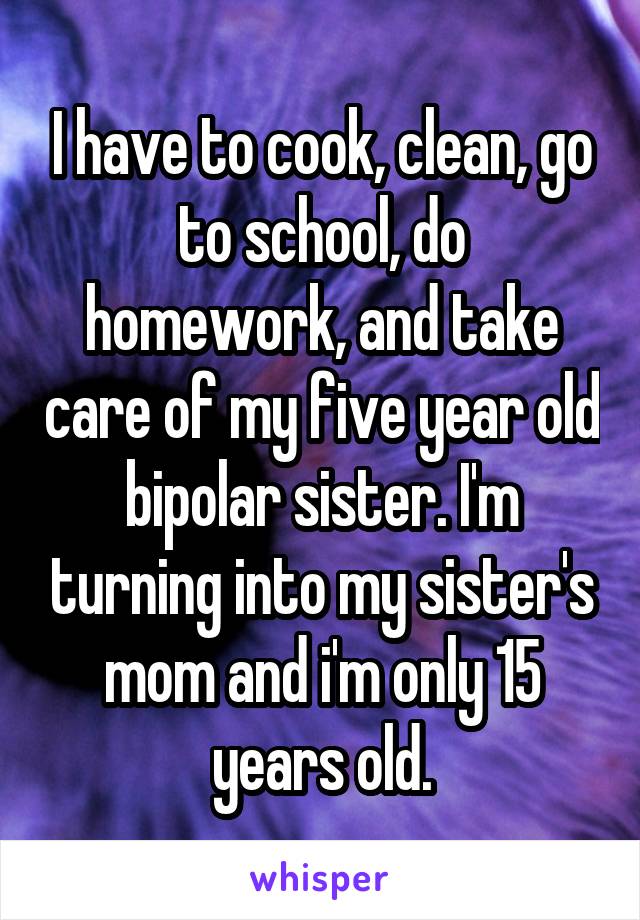 I have to cook, clean, go to school, do homework, and take care of my five year old bipolar sister. I'm turning into my sister's mom and i'm only 15 years old.