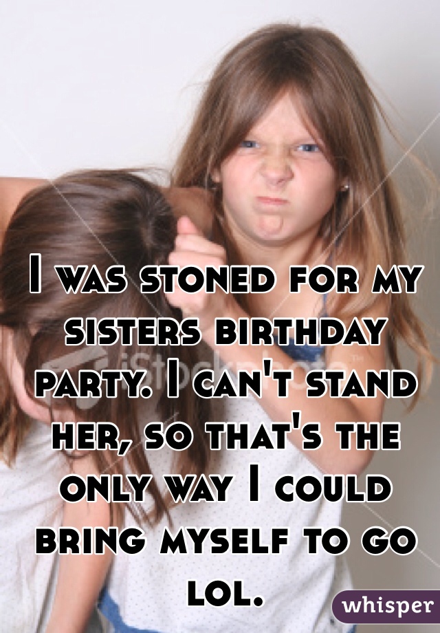 I was stoned for my sisters birthday party. I can't stand her, so that's the only way I could bring myself to go lol. 