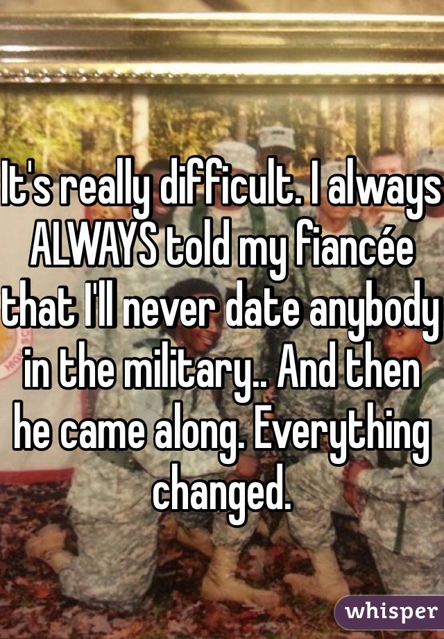 It's really difficult. I always ALWAYS told my fiancée that I'll never date anybody in the military.. And then he came along. Everything changed. 