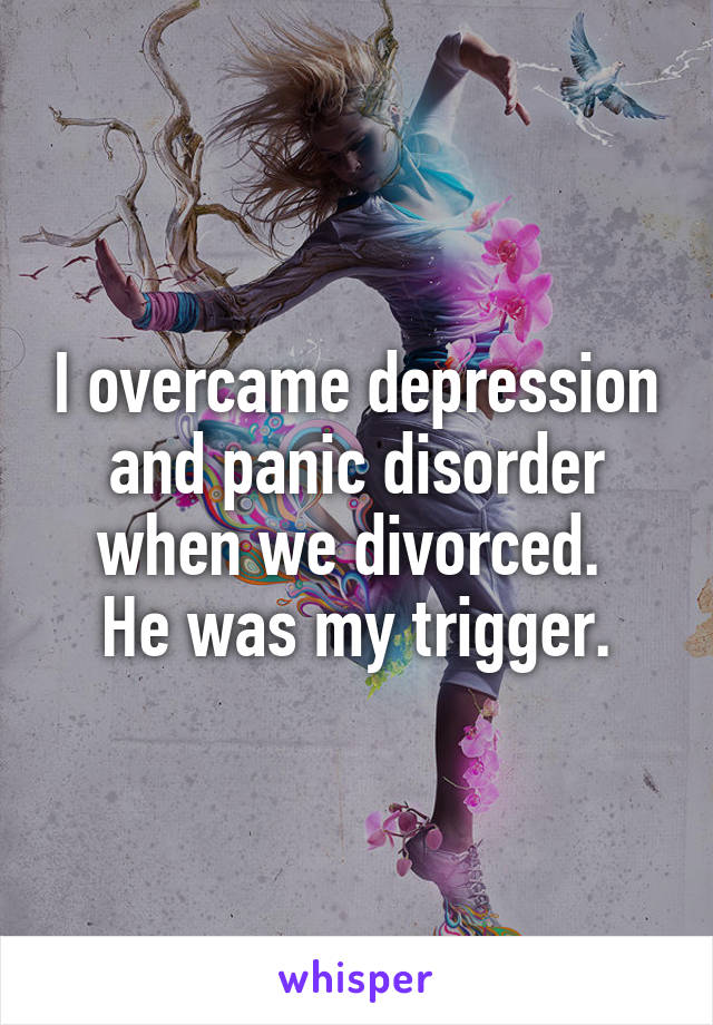 I overcame depression and panic disorder when we divorced. 
He was my trigger.