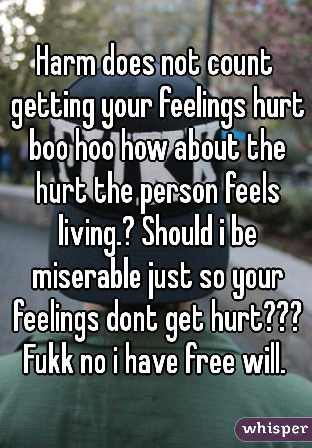 Harm does not count getting your feelings hurt boo hoo how about the hurt the person feels living.? Should i be miserable just so your feelings dont get hurt??? Fukk no i have free will. 