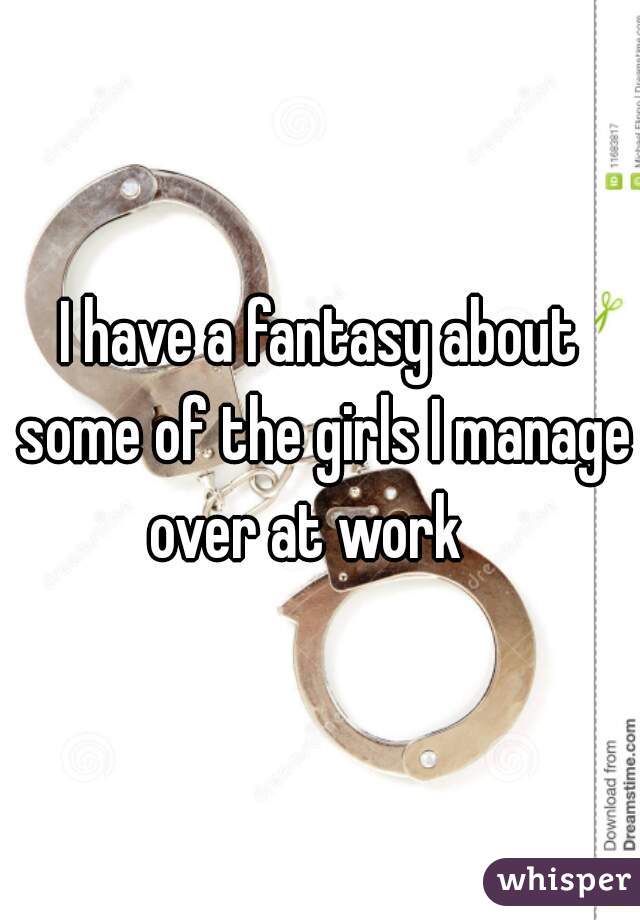 I have a fantasy about some of the girls I manage over at work   