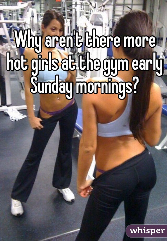 Why aren't there more hot girls at the gym early Sunday mornings?
