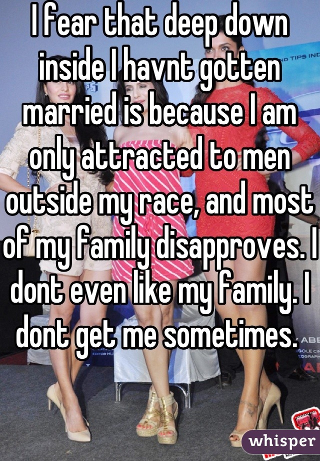 I fear that deep down inside I havnt gotten married is because I am only attracted to men outside my race, and most of my family disapproves. I dont even like my family. I dont get me sometimes. 