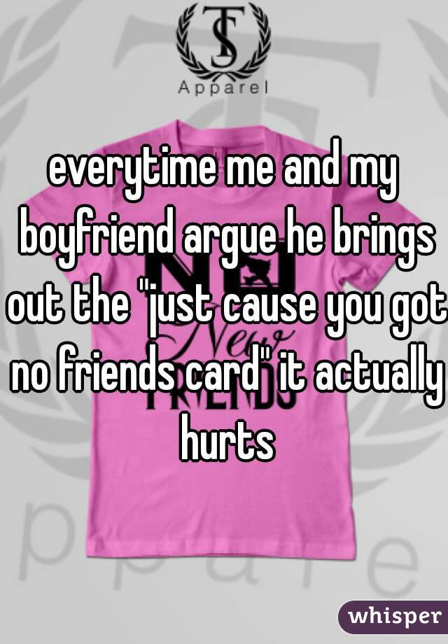 everytime me and my boyfriend argue he brings out the "just cause you got no friends card" it actually hurts