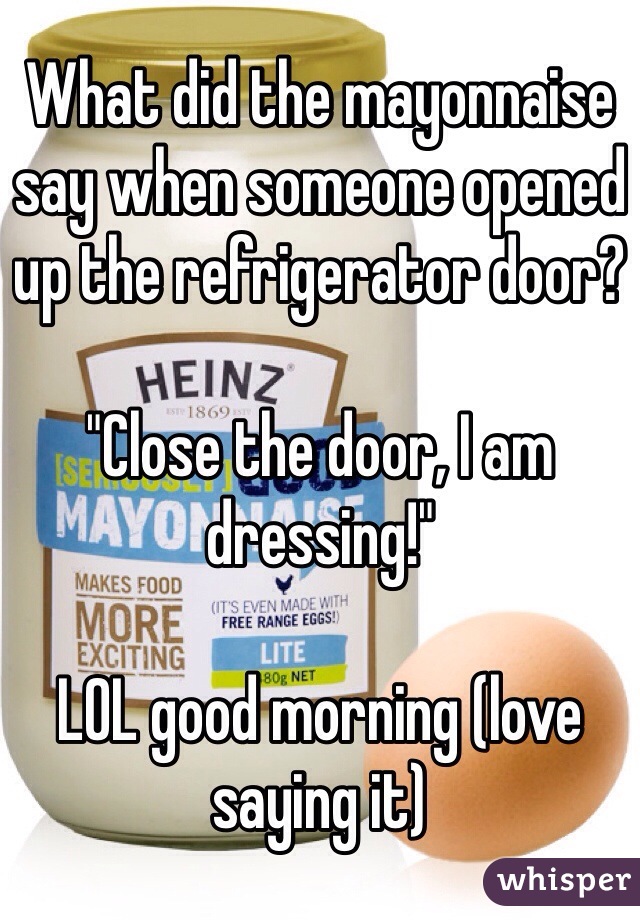 What did the mayonnaise say when someone opened up the refrigerator door? 

"Close the door, I am dressing!"

LOL good morning (love saying it) 