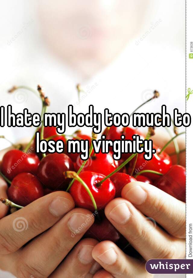 I hate my body too much to lose my virginity. 