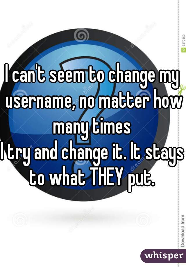 I can't seem to change my username, no matter how many times 
I try and change it. It stays to what THEY put. 