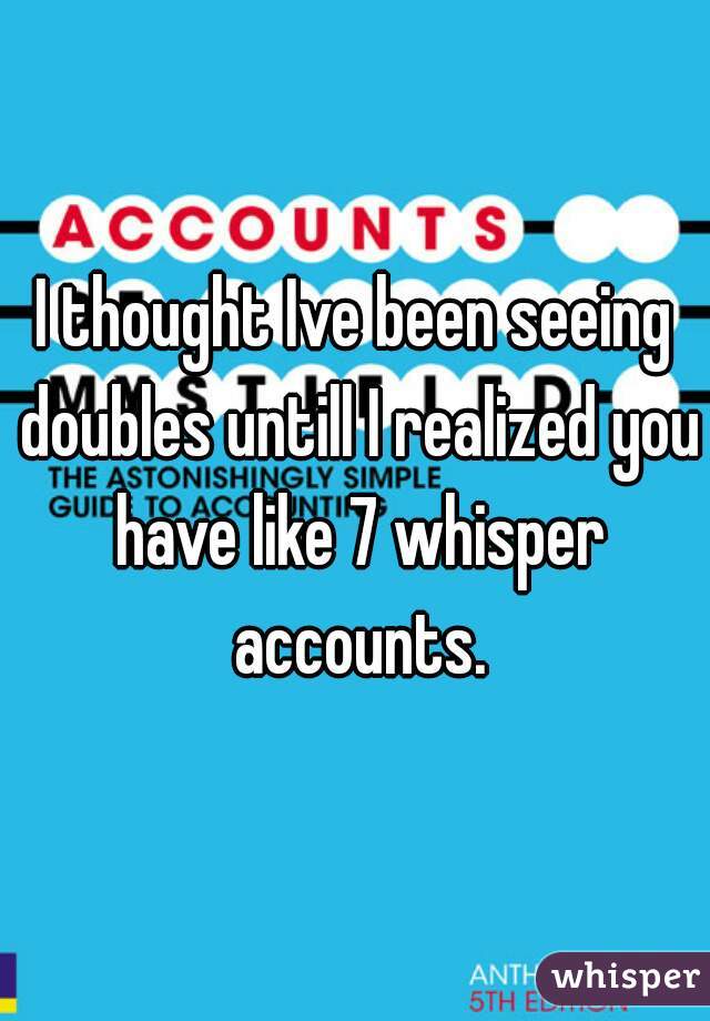 I thought Ive been seeing doubles untill I realized you have like 7 whisper accounts.