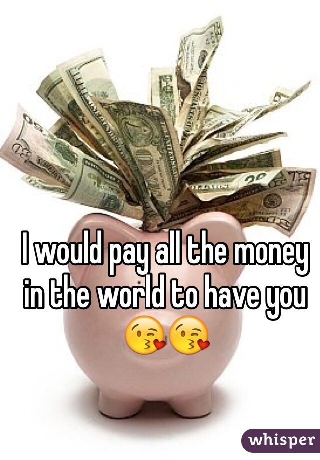 I would pay all the money in the world to have you ðŸ˜˜ðŸ˜˜
