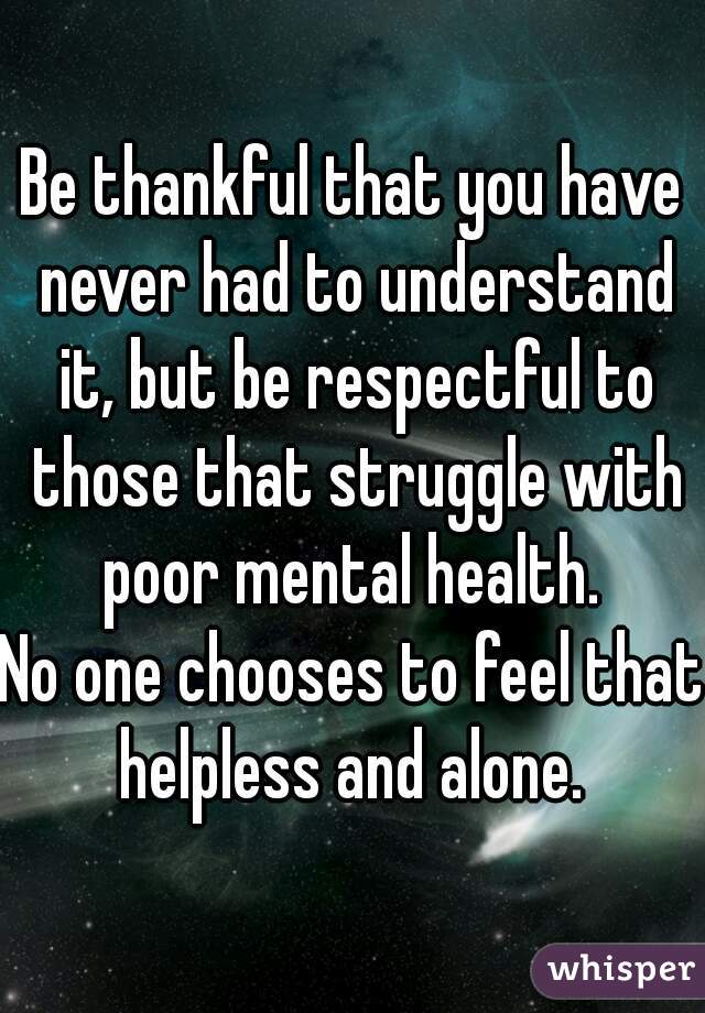 Be thankful that you have never had to understand it, but be respectful to those that struggle with poor mental health. 
No one chooses to feel that helpless and alone. 