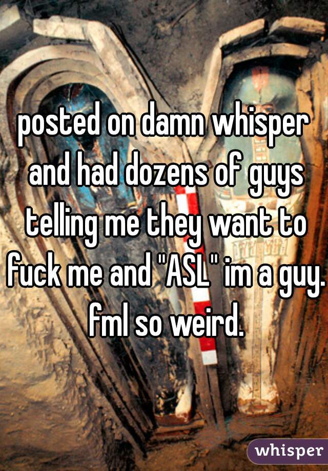 posted on damn whisper and had dozens of guys telling me they want to fuck me and "ASL" im a guy. fml so weird.