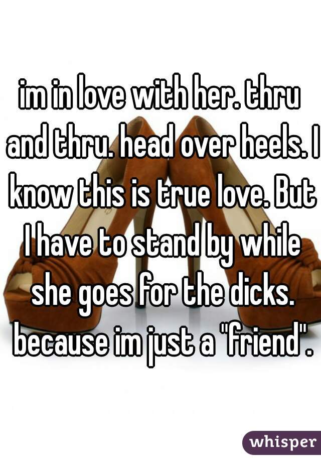 im in love with her. thru and thru. head over heels. I know this is true love. But I have to stand by while she goes for the dicks. because im just a "friend".