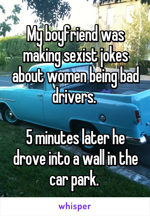 My boyfriend was making sexist jokes about women being bad drivers. 

5 minutes later he drove into a wall in the car park. 