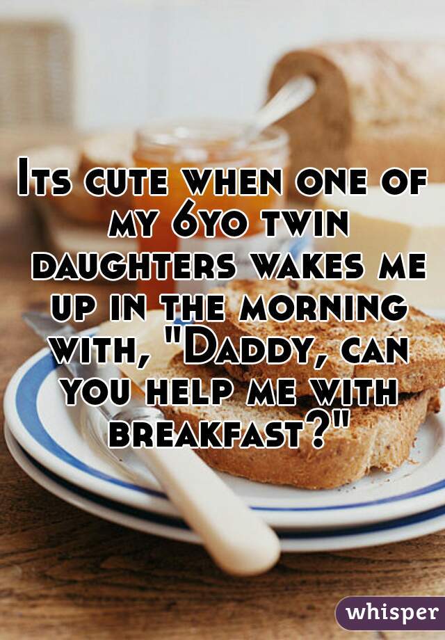 Its cute when one of my 6yo twin daughters wakes me up in the morning with, "Daddy, can you help me with breakfast?"