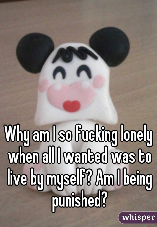 Why am I so fucking lonely when all I wanted was to live by myself? Am I being punished?