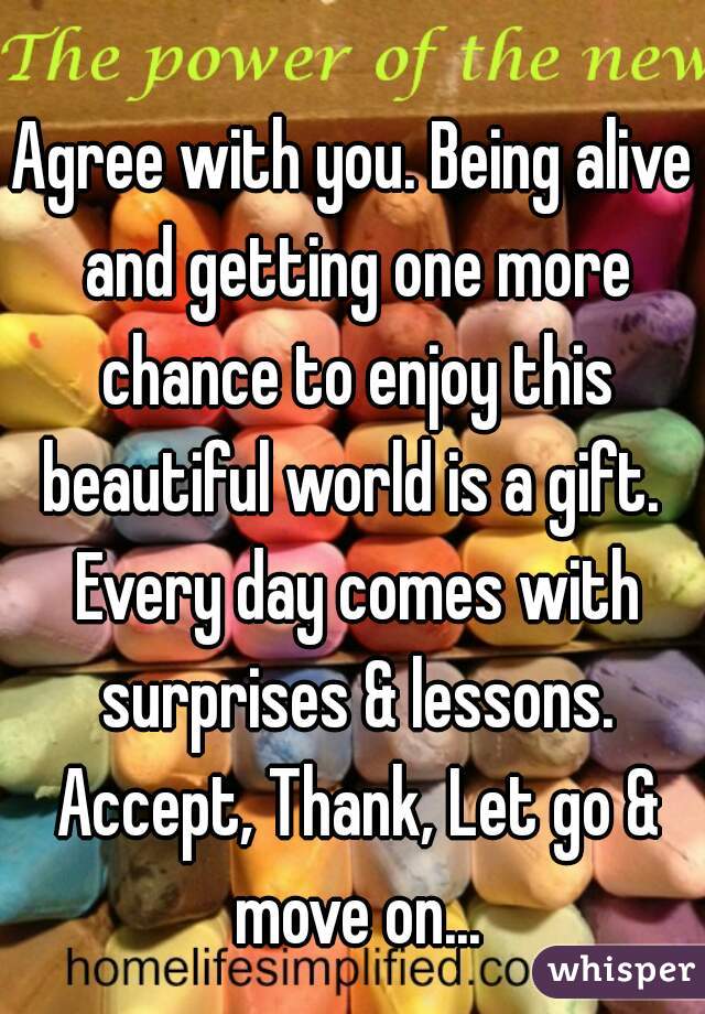 Agree with you. Being alive and getting one more chance to enjoy this beautiful world is a gift.  Every day comes with surprises & lessons. Accept, Thank, Let go & move on...