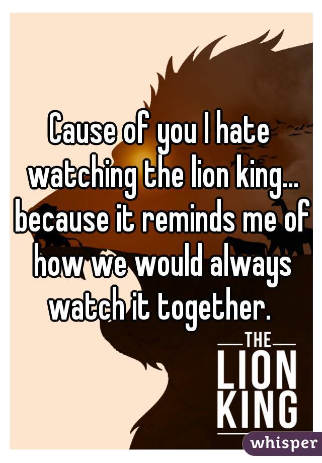 Cause of you I hate watching the lion king... because it reminds me of how we would always watch it together. 