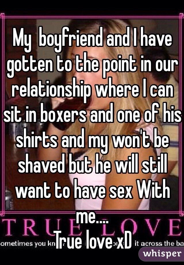 My  boyfriend and I have gotten to the point in our relationship where I can sit in boxers and one of his shirts and my won't be shaved but he will still want to have sex With me....
True love xD