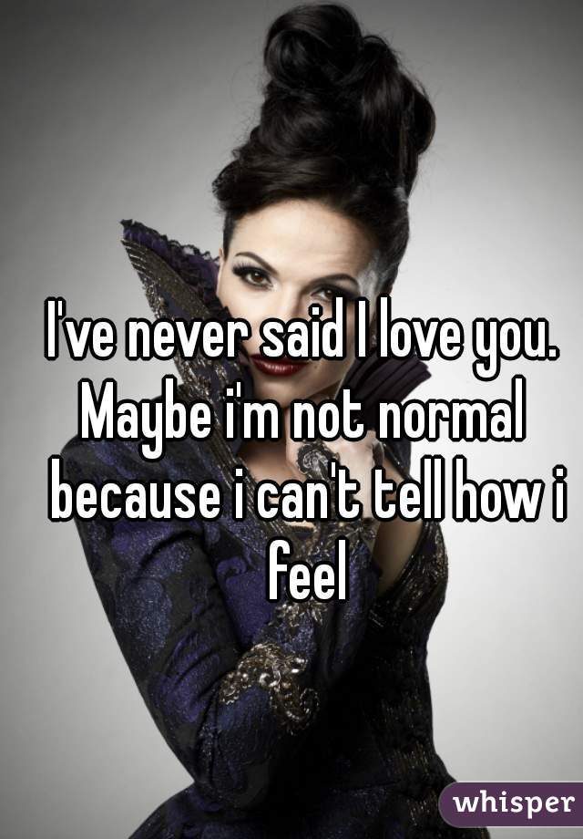 I've never said I love you.
Maybe i'm not normal because i can't tell how i feel