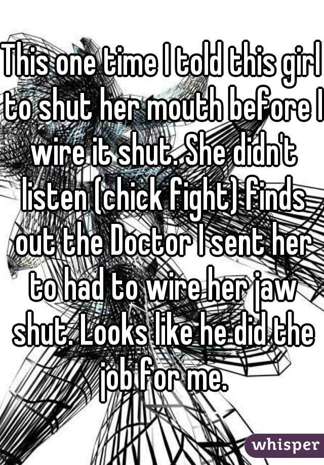 This one time I told this girl to shut her mouth before I wire it shut. She didn't listen (chick fight) finds out the Doctor I sent her to had to wire her jaw shut. Looks like he did the job for me.