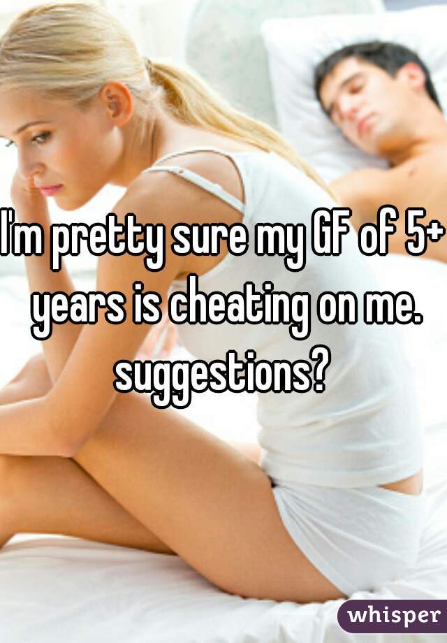 I'm pretty sure my GF of 5+ years is cheating on me. suggestions? 