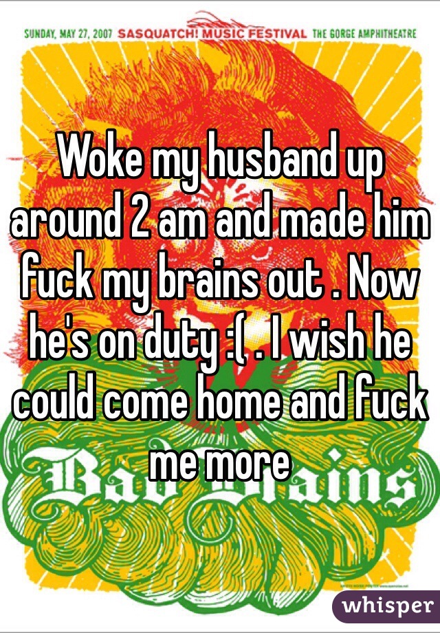 Woke my husband up around 2 am and made him fuck my brains out . Now he's on duty :( . I wish he could come home and fuck me more 