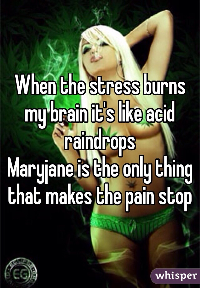 When the stress burns my brain it's like acid raindrops 
Maryjane is the only thing that makes the pain stop 
