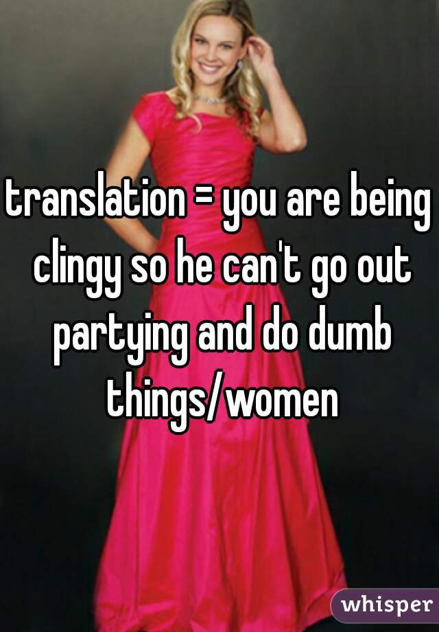 translation = you are being clingy so he can't go out partying and do dumb things/women
