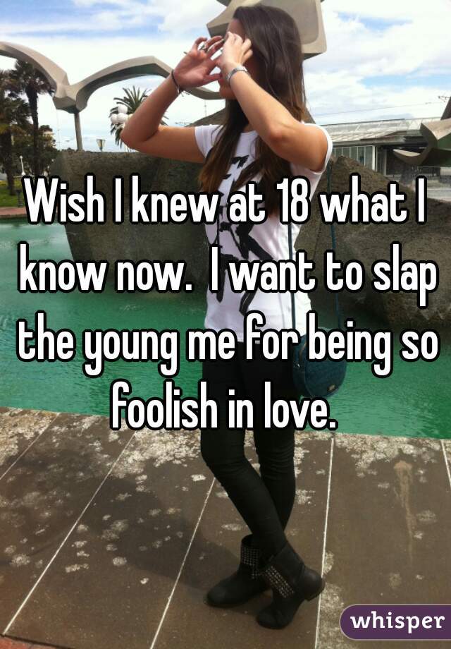 Wish I knew at 18 what I know now.  I want to slap the young me for being so foolish in love. 