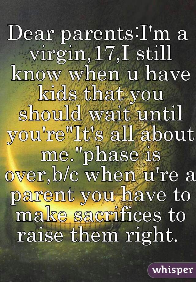 Dear parents:I'm a virgin,17,I still know when u have kids that you should wait until you're"It's all about me."phase is over,b/c when u're a parent you have to make sacrifices to raise them right. 