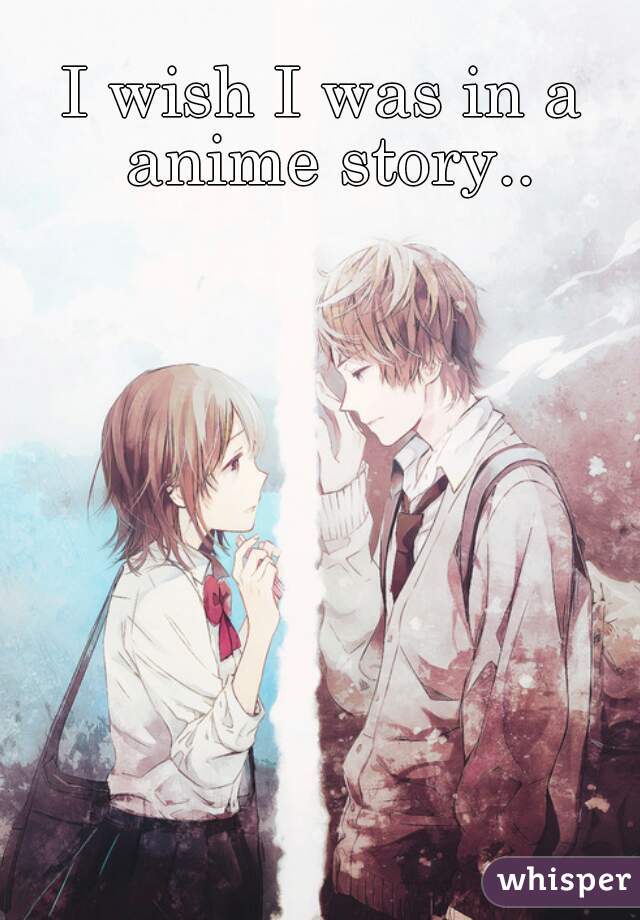 I wish I was in a anime story..