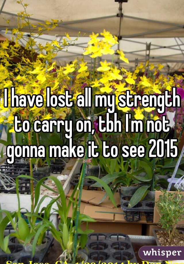 I have lost all my strength to carry on, tbh I'm not gonna make it to see 2015