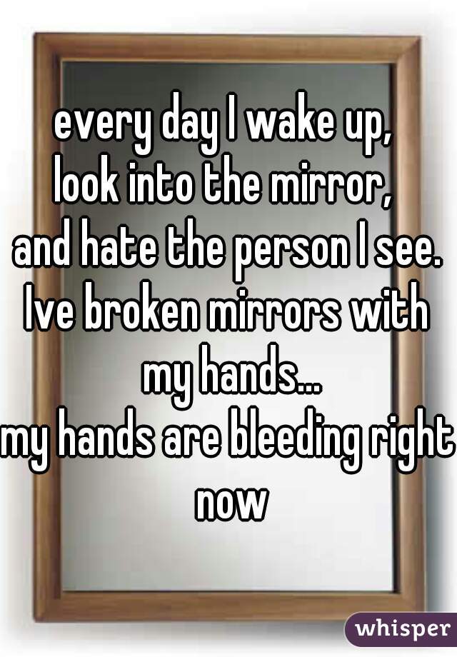 every day I wake up, 
look into the mirror, 
and hate the person I see.

Ive broken mirrors with my hands...
my hands are bleeding right now