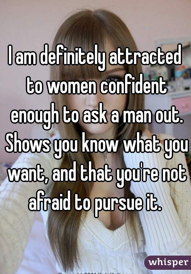 I am definitely attracted to women confident enough to ask a man out. Shows you know what you want, and that you're not afraid to pursue it. 