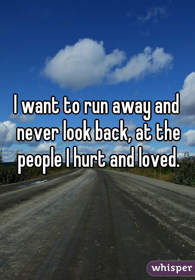 I want to run away and never look back, at the people I hurt and loved.
