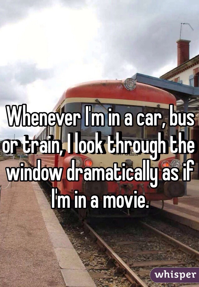 Whenever I'm in a car, bus or train, I look through the window dramatically as if I'm in a movie. 