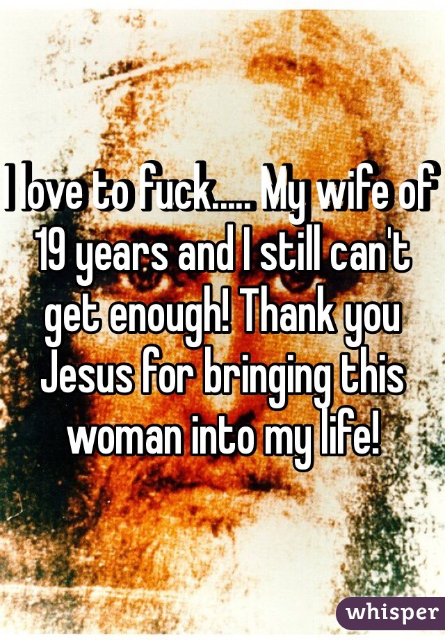 I love to fuck..... My wife of 19 years and I still can't get enough! Thank you Jesus for bringing this woman into my life!