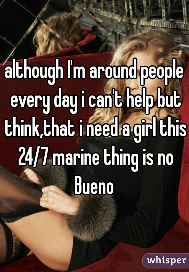although I'm around people every day i can't help but think,that i need a girl this 24/7 marine thing is no Bueno 