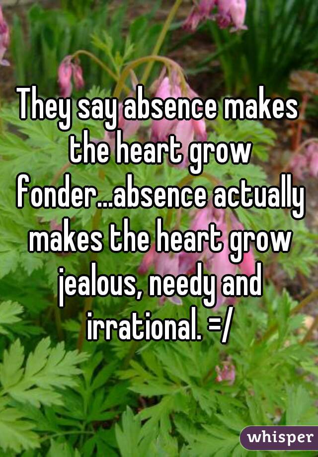 They say absence makes the heart grow fonder...absence actually makes the heart grow jealous, needy and irrational. =/
