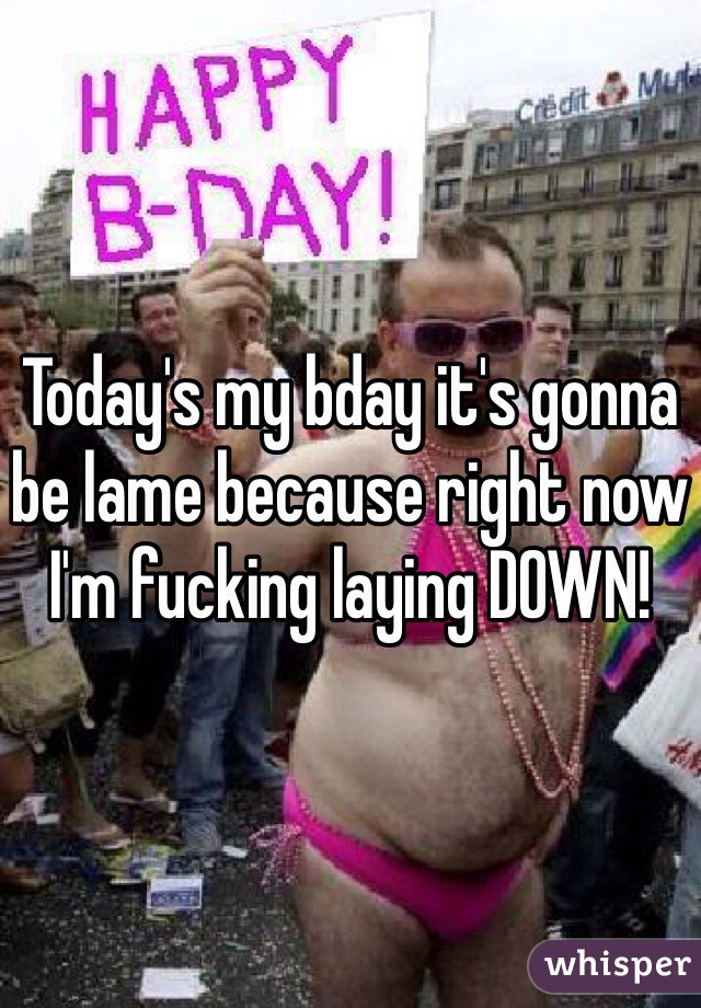 Today's my bday it's gonna be lame because right now I'm fucking laying DOWN!
