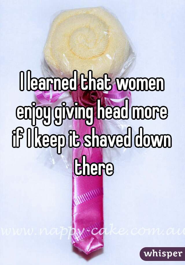 I learned that women
enjoy giving head more
if I keep it shaved down there