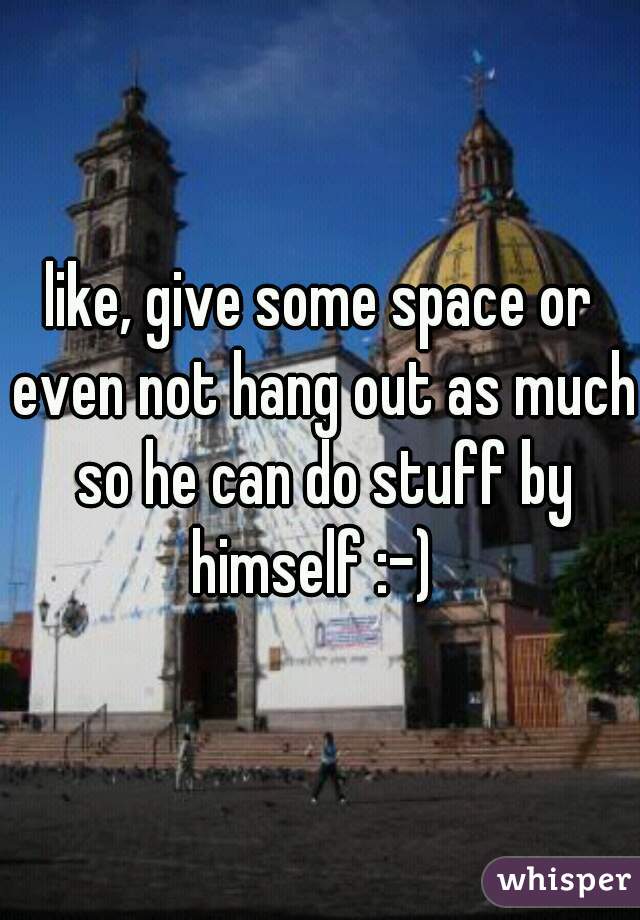 like, give some space or even not hang out as much so he can do stuff by himself :-)  